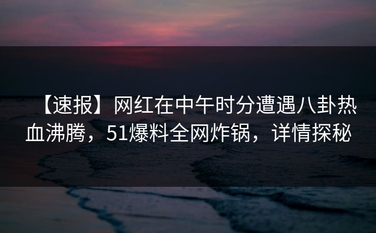 【速报】网红在中午时分遭遇八卦热血沸腾，51爆料全网炸锅，详情探秘
