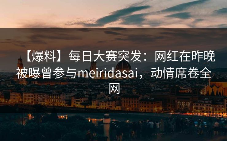 【爆料】每日大赛突发：网红在昨晚被曝曾参与meiridasai，动情席卷全网