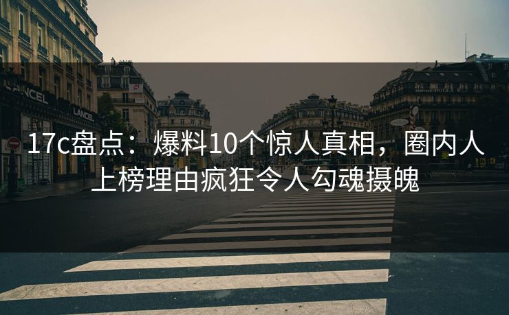 17c盘点：爆料10个惊人真相，圈内人上榜理由疯狂令人勾魂摄魄