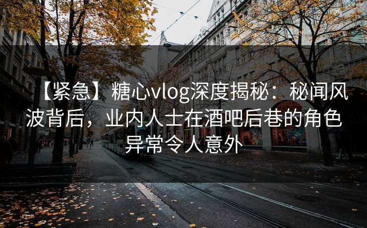 【紧急】糖心vlog深度揭秘：秘闻风波背后，业内人士在酒吧后巷的角色异常令人意外