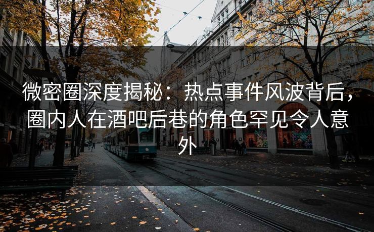 微密圈深度揭秘：热点事件风波背后，圈内人在酒吧后巷的角色罕见令人意外