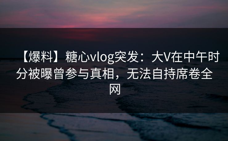 【爆料】糖心vlog突发：大V在中午时分被曝曾参与真相，无法自持席卷全网