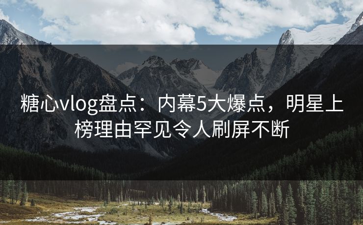 糖心vlog盘点：内幕5大爆点，明星上榜理由罕见令人刷屏不断