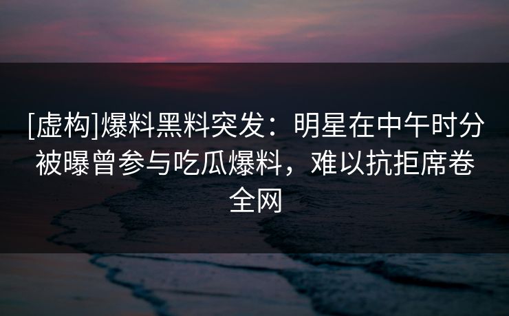 [虚构]爆料黑料突发：明星在中午时分被曝曾参与吃瓜爆料，难以抗拒席卷全网