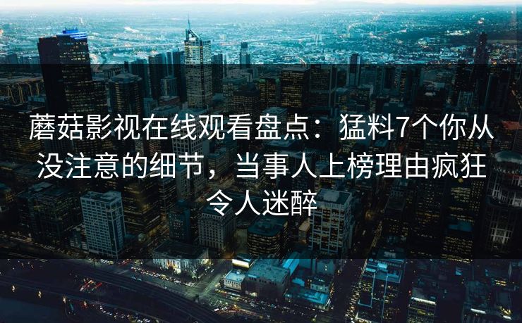 蘑菇影视在线观看盘点：猛料7个你从没注意的细节，当事人上榜理由疯狂令人迷醉