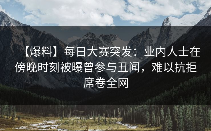 【爆料】每日大赛突发：业内人士在傍晚时刻被曝曾参与丑闻，难以抗拒席卷全网