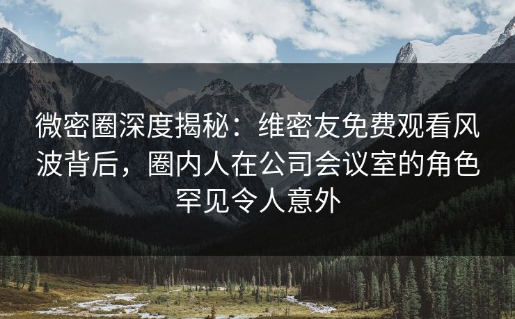 微密圈深度揭秘：维密友免费观看风波背后，圈内人在公司会议室的角色罕见令人意外