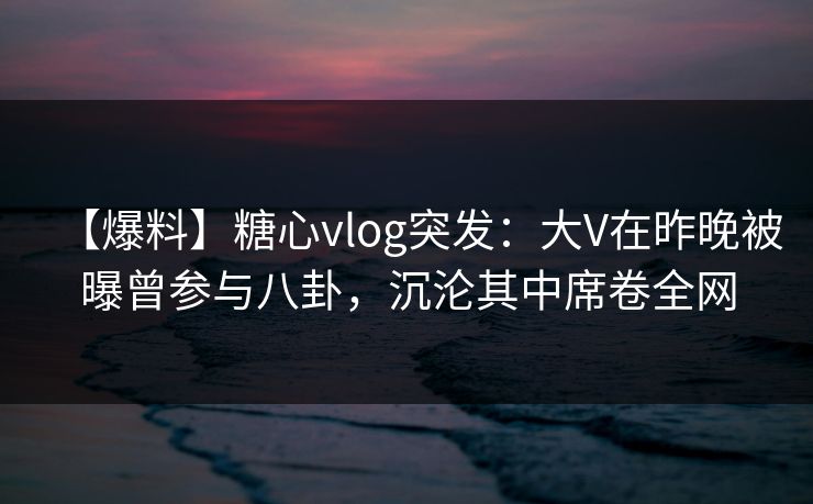 【爆料】糖心vlog突发：大V在昨晚被曝曾参与八卦，沉沦其中席卷全网