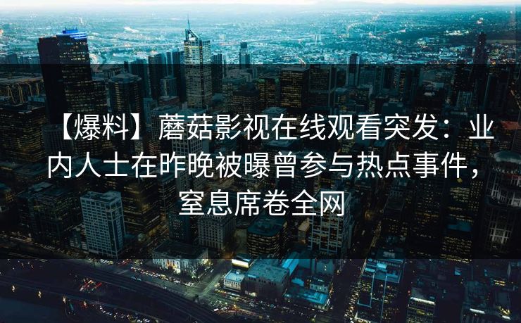 【爆料】蘑菇影视在线观看突发:业内人士在昨晚被曝曾参与热点事件,窒息席卷全网 【爆料】蘑菇影视在线观看突发:业内人士在昨晚被曝曾参与热点事件,窒息席卷全网