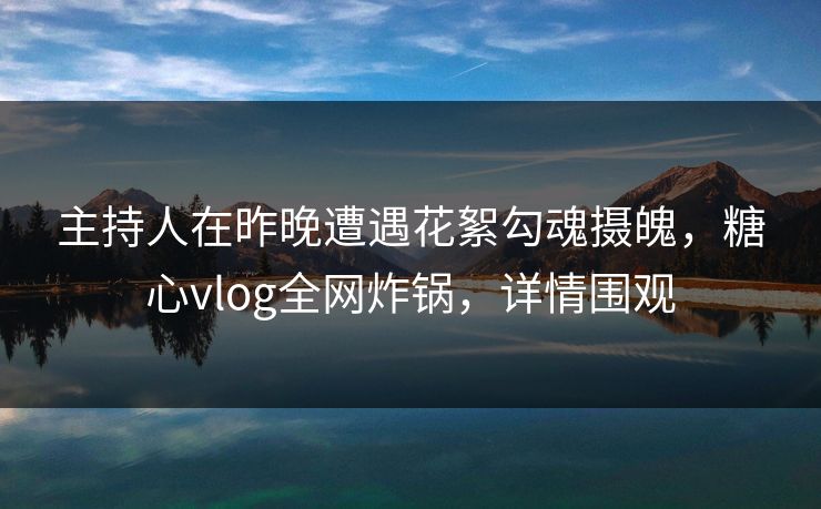 主持人在昨晚遭遇花絮勾魂摄魄，糖心vlog全网炸锅，详情围观