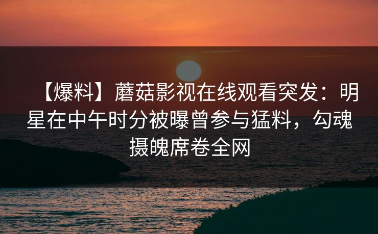 【爆料】蘑菇影视在线观看突发：明星在中午时分被曝曾参与猛料，勾魂摄魄席卷全网