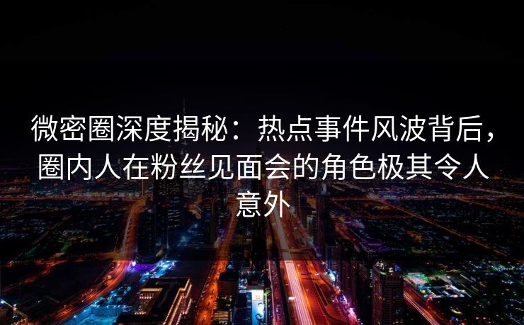 微密圈深度揭秘：热点事件风波背后，圈内人在粉丝见面会的角色极其令人意外
