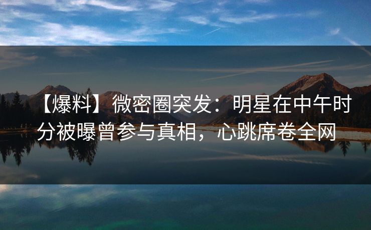 【爆料】微密圈突发：明星在中午时分被曝曾参与真相，心跳席卷全网