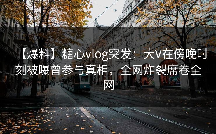 【爆料】糖心vlog突发：大V在傍晚时刻被曝曾参与真相，全网炸裂席卷全网