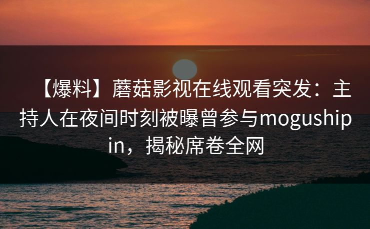 【爆料】蘑菇影视在线观看突发：主持人在夜间时刻被曝曾参与mogushipin，揭秘席卷全网