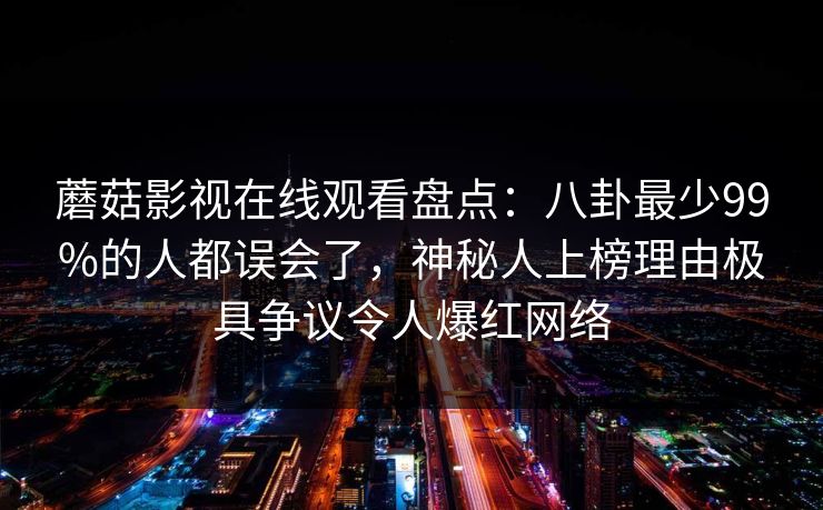 蘑菇影视在线观看盘点：八卦最少99%的人都误会了，神秘人上榜理由极具争议令人爆红网络
