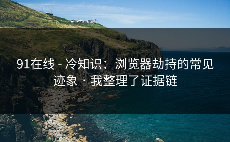 91在线 - 冷知识：浏览器劫持的常见迹象 · 我整理了证据链