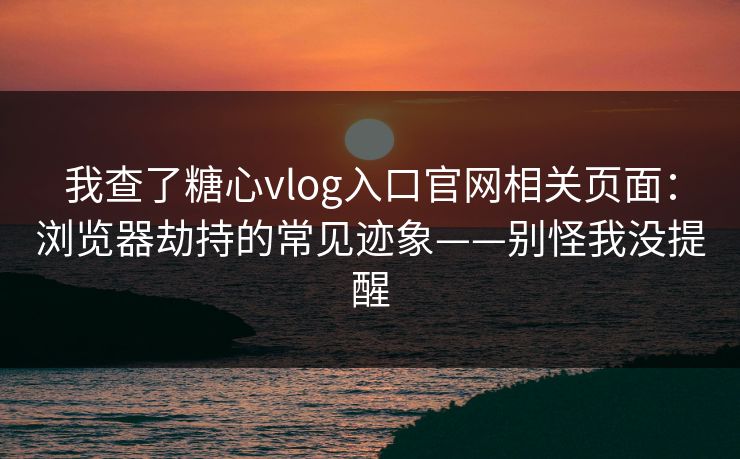 我查了糖心vlog入口官网相关页面：浏览器劫持的常见迹象——别怪我没提醒