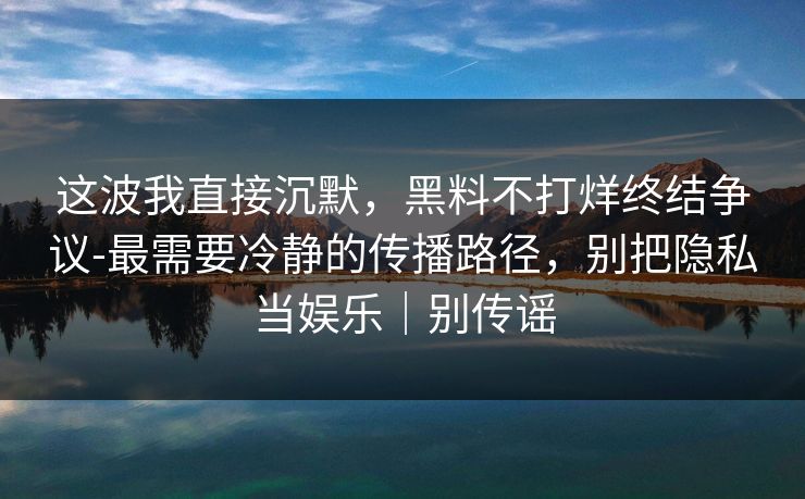 这波我直接沉默，黑料不打烊终结争议-最需要冷静的传播路径，别把隐私当娱乐｜别传谣