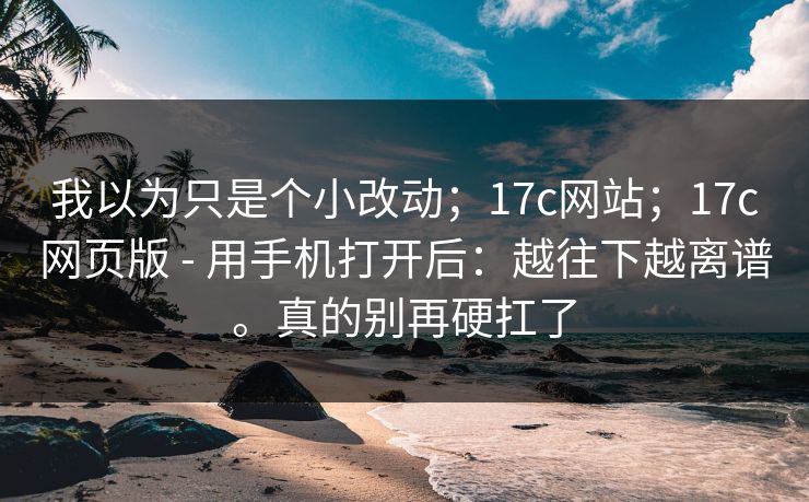 我以为只是个小改动；17c网站；17c网页版 - 用手机打开后：越往下越离谱。真的别再硬扛了