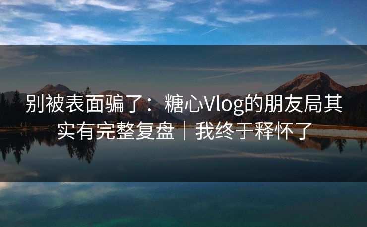 别被表面骗了：糖心Vlog的朋友局其实有完整复盘｜我终于释怀了