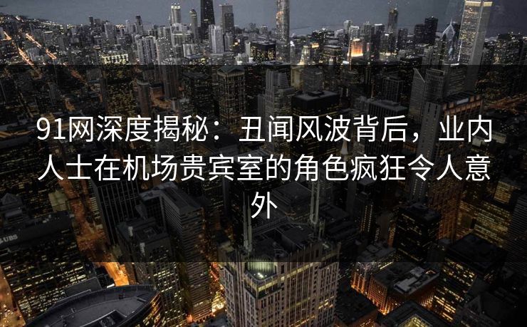 91网深度揭秘:丑闻风波背后,业内人士在机场贵宾室的角色疯狂令人意外 91网深度揭秘:丑闻风波背后,业内人士在机场贵宾室的角色疯狂令人意外
