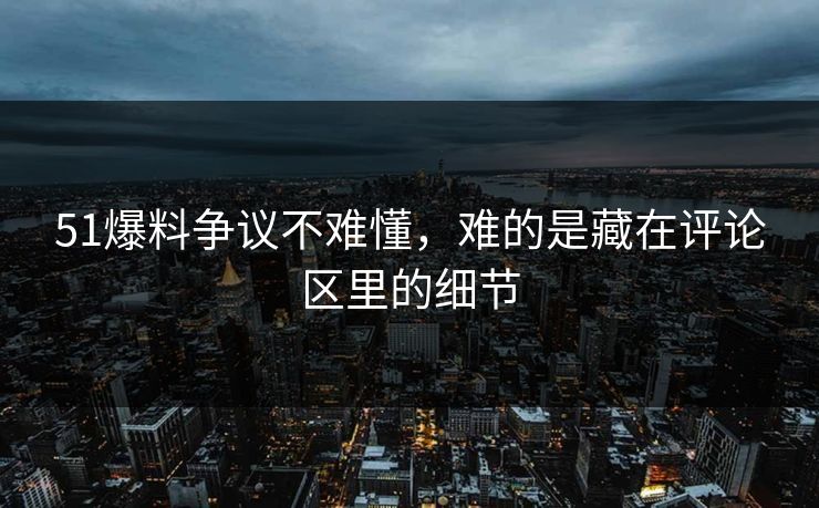 51爆料争议不难懂，难的是藏在评论区里的细节